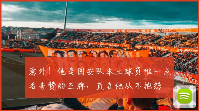 意外!他是国安队本土球员唯一点名夸赞的王牌,直言他从不抱怨
