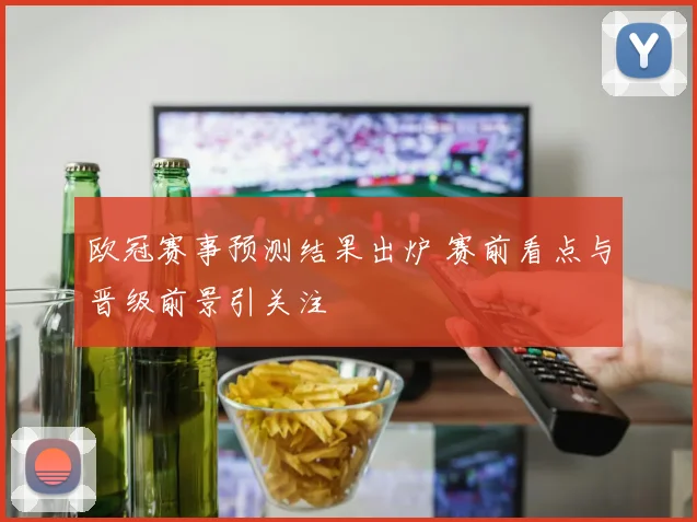 欧冠赛事预测结果出炉 赛前看点与晋级前景引关注