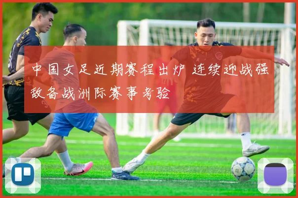 中国女足近期赛程出炉 连续迎战强敌备战洲际赛事考验