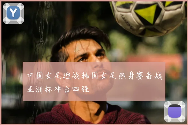 中国女足迎战韩国女足热身赛备战亚洲杯冲击四强