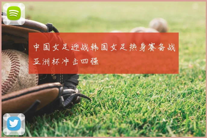 中国女足迎战韩国女足热身赛备战亚洲杯冲击四强