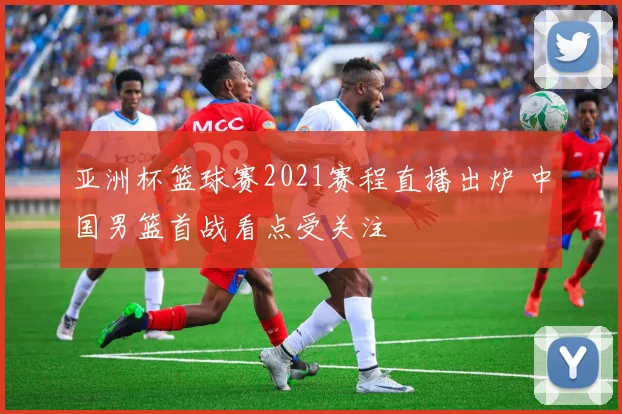 亚洲杯篮球赛2021赛程直播出炉 中国男篮首战看点受关注