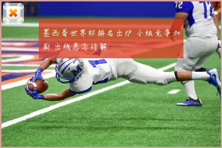 墨西哥世界杯排名出炉 小组竞争加剧 出线悬念待解